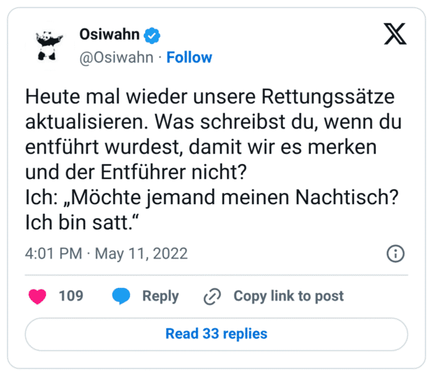 Heute mal wieder unsere Rettungssätze aktualisieren. Was schreibst du, wenn du entführt wurdest, damit wir es merken und der Entführer nicht? Ich: „Möchte jemand meinen Nachtisch? Ich bin satt.“