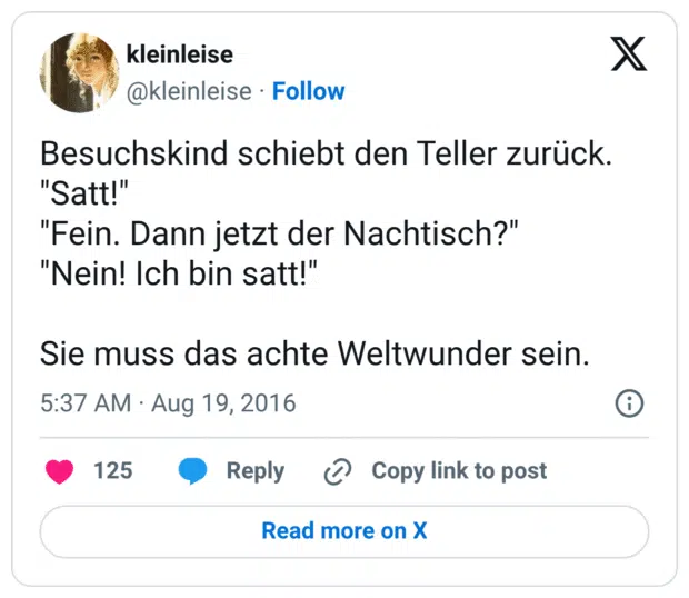 Besuchskind schiebt den Teller zurück. "Satt!" "Fein. Dann jetzt der Nachtisch?" "Nein! Ich bin satt!" Sie muss das achte Weltwunder sein.