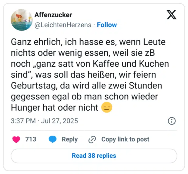 Ganz ehrlich, ich hasse es, wenn Leute nichts oder wenig essen, weil sie zB noch „ganz satt von Kaffee und Kuchen sind“, was soll das heißen, wir feiern Geburtstag, da wird alle zwei Stunden gegessen egal ob man schon wieder Hunger hat oder nicht