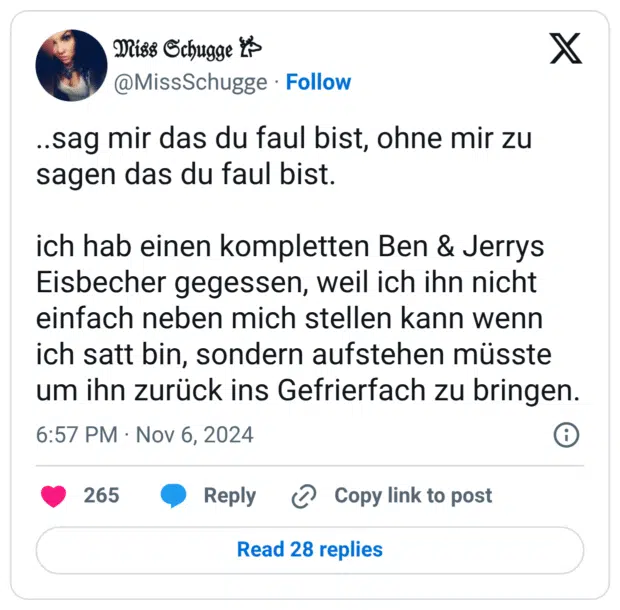 ..sag mir das du faul bist, ohne mir zu sagen das du faul bist. ich hab einen kompletten Ben & Jerrys Eisbecher gegessen, weil ich ihn nicht einfach neben mich stellen kann wenn ich satt bin, sondern aufstehen müsste um ihn zurück ins Gefrierfach zu bringen.