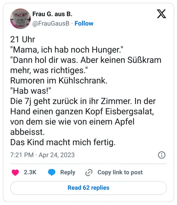 21 Uhr "Mama, ich hab noch Hunger." "Dann hol dir was. Aber keinen Süßkram mehr, was richtiges." Rumoren im Kühlschrank. "Hab was!" Die 7j geht zurück in ihr Zimmer. In der Hand einen ganzen Kopf Eisbergsalat, von dem sie wie von einem Apfel abbeisst. Das Kind macht mich fertig.