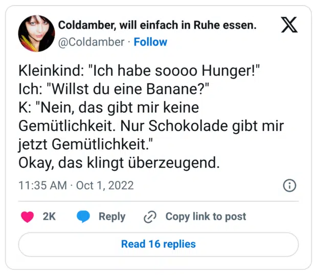 Kleinkind: "Ich habe soooo Hunger!" Ich: "Willst du eine Banane?" K: "Nein, das gibt mir keine Gemütlichkeit. Nur Schokolade gibt mir jetzt Gemütlichkeit." Okay, das klingt überzeugend.