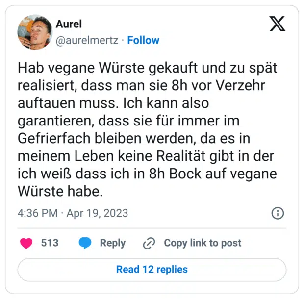 Hab vegane Würste gekauft und zu spät realisiert, dass man sie 8h vor Verzehr auftauen muss. Ich kann also garantieren, dass sie für immer im Gefrierfach bleiben werden, da es in meinem Leben keine Realität gibt in der ich weiß dass ich in 8h Bock auf vegane Würste habe.