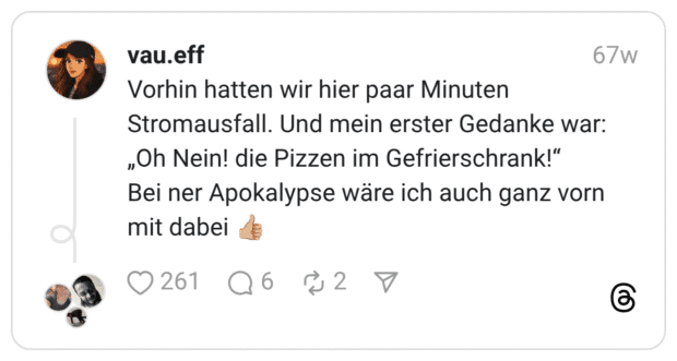 Vorhin hatten wir hier paar Minuten Stromausfall. Und mein erster Gedanke war: „Oh Nein! die Pizzen im Gefrierschrank!“ Bei ner Apokalypse wäre ich auch ganz vorn mit dabei 👍🏼