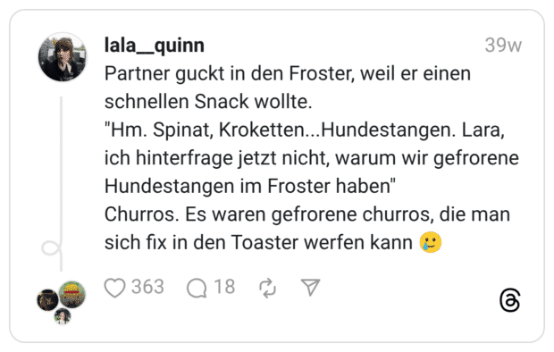Partner guckt in den Froster, weil er einen schnellen Snack wollte. "Hm. Spinat, Kroketten...Hundestangen. Lara, ich hinterfrage jetzt nicht, warum wir gefrorene Hundestangen im Froster haben" Churros. Es waren gefrorene churros, die man sich fix in den Toaster werfen kann