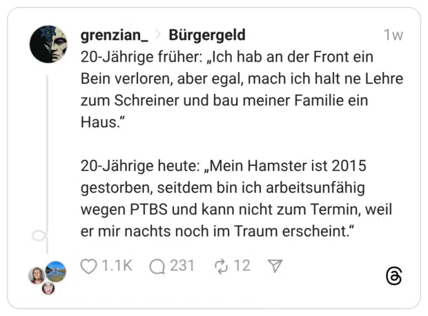20-Jährige früher: „Ich hab an der Front ein Bein verloren, aber egal, mach ich halt ne Lehre zum Schreiner und bau meiner Familie ein Haus." 20-Jährige heute: „Mein Hamster ist 2015 gestorben, seitdem bin ich arbeitsunfähig wegen PTBS und kann nicht zum Termin, weil er mir nachts noch im Traum erscheint.