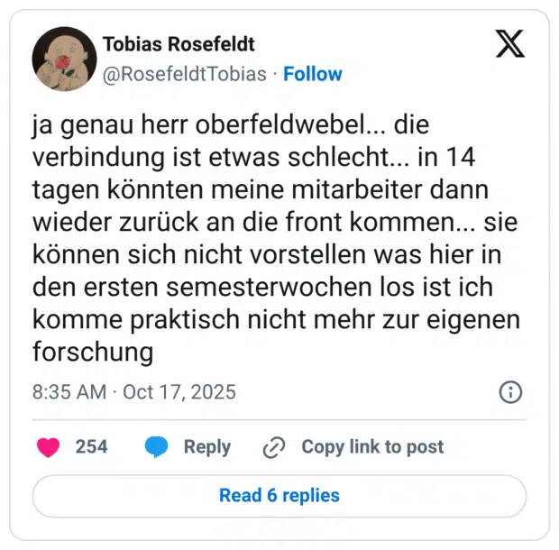 ja genau herr oberfeldwebel... die verbindung ist etwas schlecht. tagen könnten meine mitarbeiter dann wieder zurück an die front kommen... sie können sich nicht vorstellen was hier in den ersten semesterwochen los ist ich komme praktisch nicht mehr zur eigenen forschung