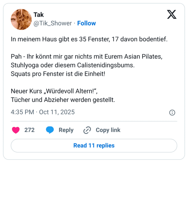 In meinem Haus gibt es 35 Fenster, 17 davon bodentief. Pah - Ihr könnt mir gar nichts mit Eurem Asian Pilates, Stuhlyoga oder diesem Calistenidingsbums. Squats pro Fenster ist die Einheit! Neuer Kurs „Würdevoll Altern!", Tücher und Abzieher werden gestellt.