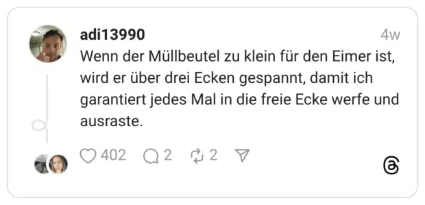 Wenn der Müllbeutel zu klein für den Eimer ist, wird er über drei Ecken gespannt, damit ich garantiert jedes Mal in die freie Ecke werfe und ausraste.