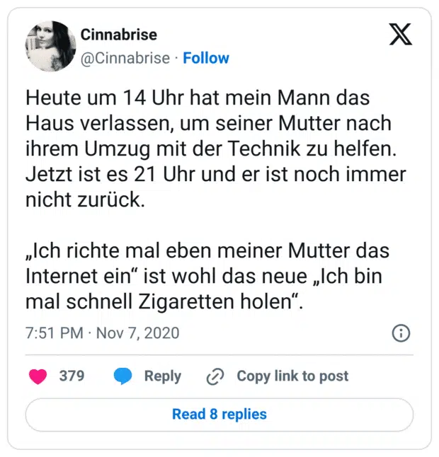 Heute um 14 Uhr hat mein Mann das Haus verlassen, um seiner Mutter nach ihrem Umzug mit der Technik zu helfen. Jetzt ist es 21 Uhr und er ist noch immer nicht zurück. „Ich richte mal eben meiner Mutter das Internet ein“ ist wohl das neue „Ich bin mal schnell Zigaretten holen“.