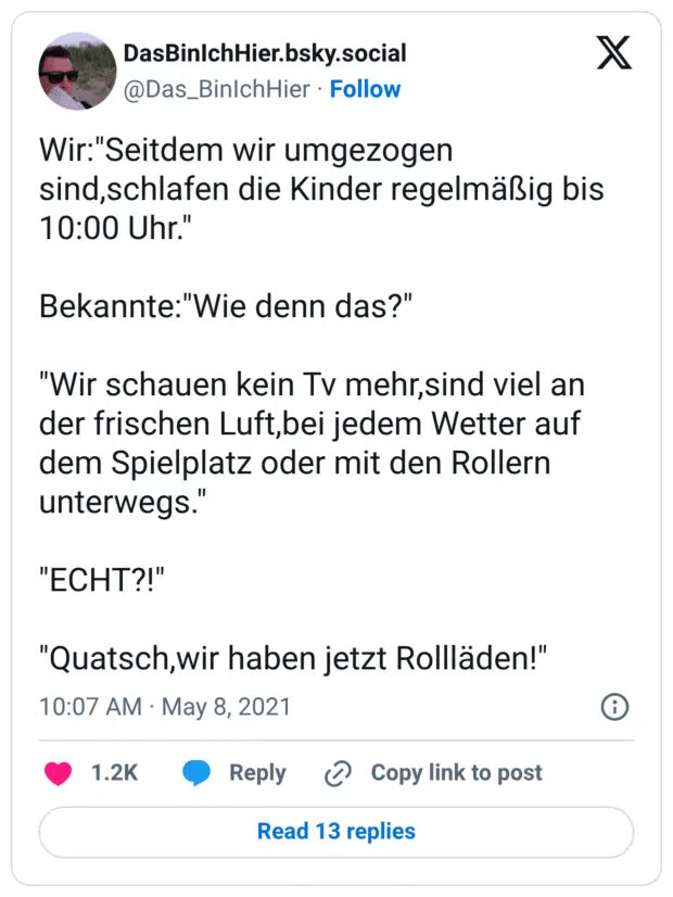 Wir:"Seitdem wir umgezogen sind,schlafen die Kinder regelmäßig bis 10:00 Uhr." Bekannte:"Wie denn das?" "Wir schauen kein Tv mehr,sind viel an der frischen Luft,bei jedem Wetter auf dem Spielplatz oder mit den Rollern unterwegs." "ECHT?!" "Quatsch,wir haben jetzt Rollläden!