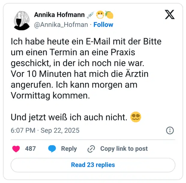 Ich habe heute ein E-Mail mit der Bitte um einen Termin an eine Praxis geschickt, in der ich noch nie war. Vor 10 Minuten hat mich die Ärztin angerufen. Ich kann morgen am Vormittag kommen. Und jetzt weiß ich auch nicht.