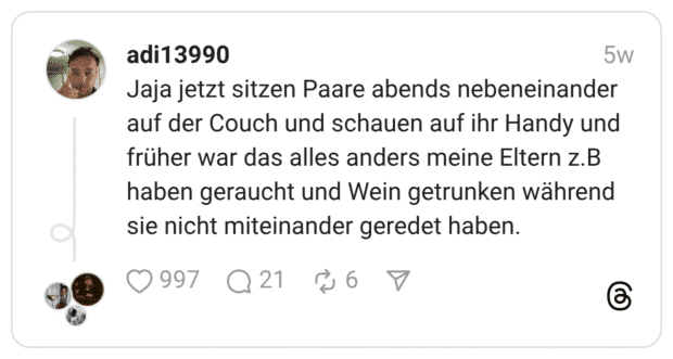 Jaja jetzt sitzen Paare abends nebeneinander auf der Couch und schauen auf ihr Handy und früher war das alles anders meine Eltern z.B haben geraucht und Wein getrunken während sie nicht miteinander geredet haben.
