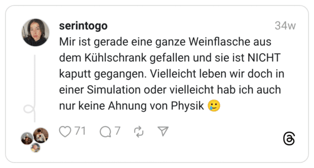 Mir ist gerade eine ganze Weinflasche aus dem Kühlschrank gefallen und sie ist NICHT kaputt gegangen. Vielleicht leben wir doch in einer Simulation oder vielleicht hab ich auch nur keine Ahnung von Physik 🥲