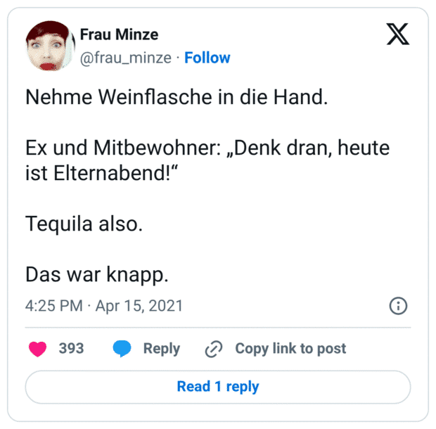 Nehme Weinflasche in die Hand. Ex und Mitbewohner: „Denk dran, heute ist Elternabend!“ Tequila also. Das war knapp