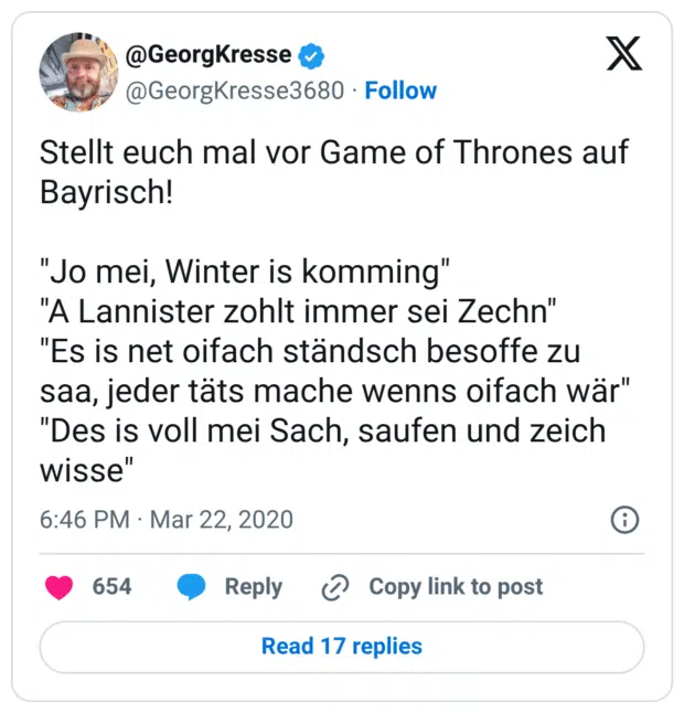 Stellt euch mal vor Game of Thrones auf Bayrisch! "Jo mei, Winter is komming" "A Lannister zohlt immer sei Zechn" "Es is net oifach ständsch besoffe zu saa, jeder täts mache wenns oifach wär" "Des is voll mei Sach, saufen und zeich wisse"