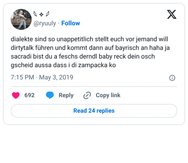 dialekte sind so unappetitlich stellt euch vor jemand will dirtytalk führen und kommt dann auf bayrisch an haha ja sacradi bist du a feschs derndl baby reck dein osch gscheid aussa dass i di zampacka ko