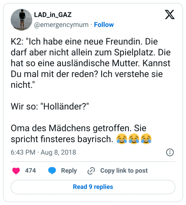 K2: "Ich habe eine neue Freundin. Die darf aber nicht allein zum Spielplatz. Die hat so eine ausländische Mutter. Kannst Du mal mit der reden? Ich verstehe sie nicht." Wir so: "Holländer?" Oma des Mädchens getroffen. Sie spricht finsteres bayrisch. 😂😂😂