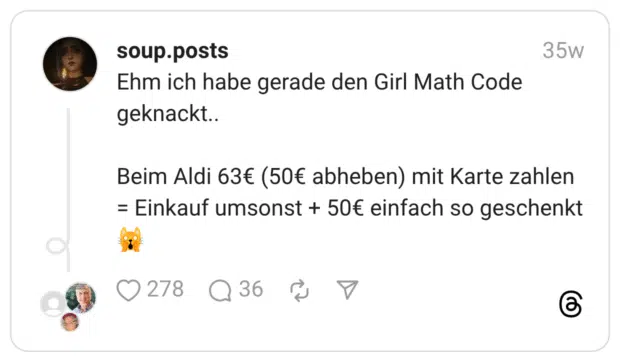 Ehm ich habe gerade den Girl Math Code geknackt.. Beim Aldi 63€ (50€ abheben) mit Karte zahlen = Einkauf umsonst + 50€ einfach so geschenkt 🙀