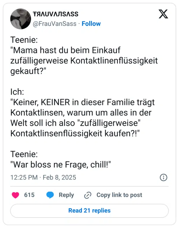 Teenie: "Mama hast du beim Einkauf zufälligerweise Kontaktlinenflüssigkeit gekauft?" Ich: "Keiner, KEINER in dieser Familie trägt Kontaktlinsen, warum um alles in der Welt soll ich also "zufälligerweise" Kontaktlinsenflüssigkeit kaufen?!" Teenie: "War bloss ne Frage, chill!"