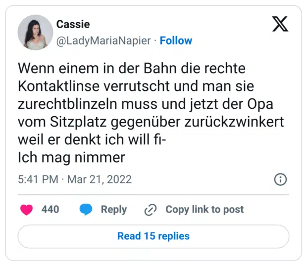 Wenn einem in der Bahn die rechte Kontaktlinse verrutscht und man sie zurechtblinzeln muss und jetzt der Opa vom Sitzplatz gegenüber zurückzwinkert weil er denkt ich will fi- Ich mag nimmer