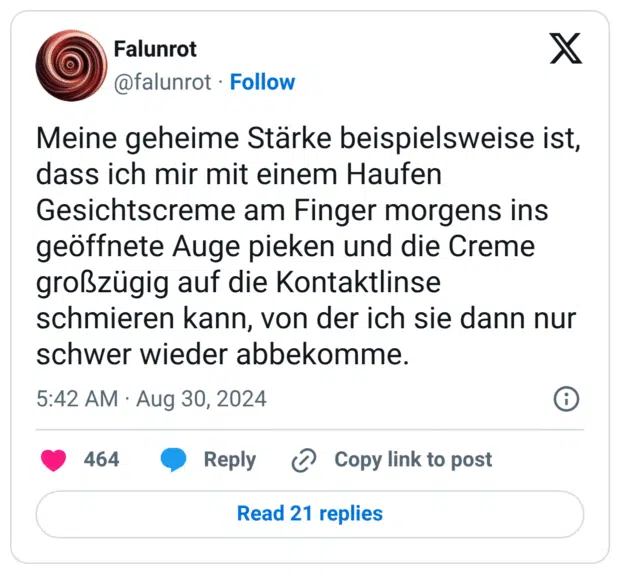 Meine geheime Stärke beispielsweise ist, dass ich mir mit einem Haufen Gesichtscreme am Finger morgens ins geöffnete Auge pieken und die Creme großzügig auf die Kontaktlinse schmieren kann, von der ich sie dann nur schwer wieder abbekomme.