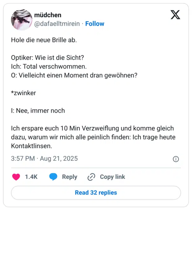 Hole die neue Brille ab. Optiker: Wie ist die Sicht? Ich: Total verschwommen. O: Vielleicht einen Moment dran gewöhnen? *zwinker I: Nee, immer noch Ich erspare euch 10 Min Verzweiflung und komme gleich dazu, warum wir mich alle peinlich finden: Ich trage heute Kontaktlinsen.
