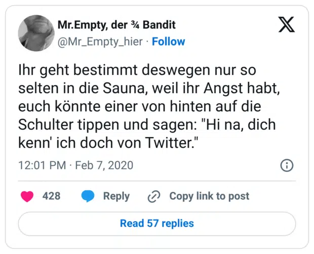 Ihr geht bestimmt deswegen nur so selten in die Sauna, weil ihr Angst habt, euch könnte einer von hinten auf die Schulter tippen und sagen: "Hi na, dich kenn' ich doch von Twitter."