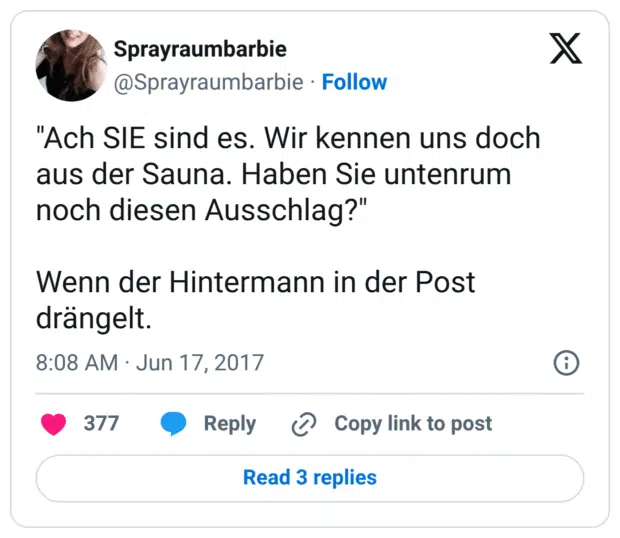 "Ach SIE sind es. Wir kennen uns doch aus der Sauna. Haben Sie untenrum noch diesen Ausschlag?" Wenn der Hintermann in der Post drängelt.