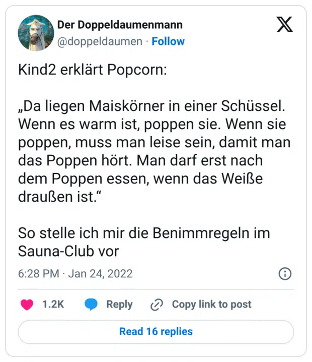 Kind2 erklärt Popcorn: „Da liegen Maiskörner in einer Schüssel. Wenn es warm ist, poppen sie. Wenn sie poppen, muss man leise sein, damit man das Poppen hört. Man darf erst nach dem Poppen essen, wenn das Weiße draußen ist.“ So stelle ich mir die Benimmregeln im Sauna-Club vor