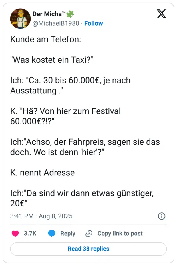 Kunde am Telefon: "Was kostet ein Taxi?" Ich: "Ca. 30 bis 60.000€, je nach Ausstattung ." K. "Hä? Von hier zum Festival 60.000€?!?" Ich:"Achso, der Fahrpreis, sagen sie das doch. Wo ist denn 'hier'?" K. nennt Adresse Ich:"Da sind wir dann etwas günstiger, 20€"