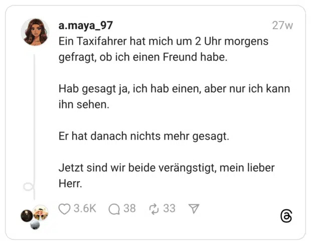 Ein Taxifahrer hat mich um 2 Uhr morgens gefragt, ob ich einen Freund habe. Hab gesagt ja, ich hab einen, aber nur ich kann ihn sehen. Er hat danach nichts mehr gesagt. Jetzt sind wir beide verängstigt, mein lieber Herr.