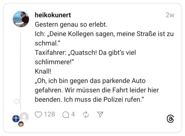 Gestern genau so erlebt. Ich: „Deine Kollegen sagen, meine Straße ist zu schmal.“ Taxifahrer: „Quatsch! Da gibt‘s viel schlimmere!“ Knall! „Oh, ich bin gegen das parkende Auto gefahren. Wir müssen die Fahrt leider hier beenden. Ich muss die Polizei rufen.“