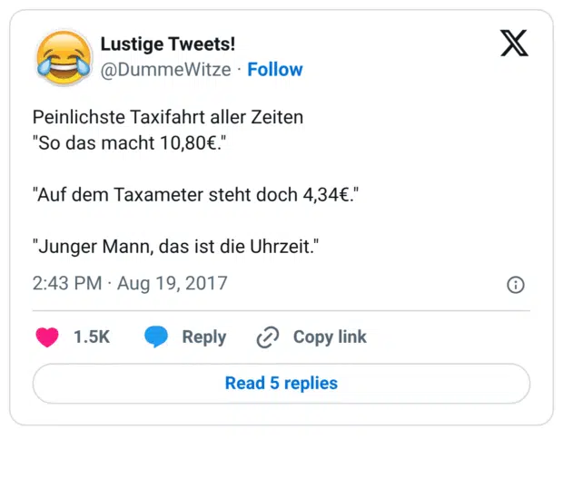 Peinlichste Taxifahrt aller Zeiten "So das macht 10,80€." "Auf dem Taxameter steht doch 4,34€." "Junger Mann, das ist die Uhrzeit."