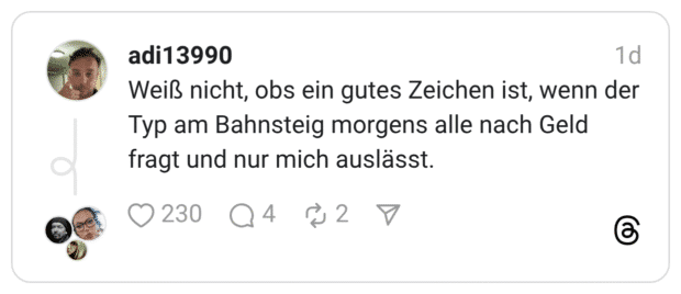 Weiß nicht, obs ein gutes Zeichen ist, wenn der Typ am Bahnsteig morgens alle nach Geld fragt und nur mich auslässt.