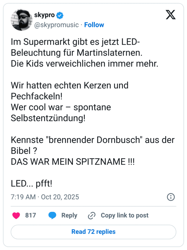 Im Supermarkt gibt es jetzt LED- Beleuchtung für Martinslaternen. Die Kids verweichlichen immer mehr. Wir hatten echten Kerzen und Pechfackeln! Wer cool war - spontane Selbstentzündung! Kennste "brennender Dornbusch" aus der Bibel ? DAS WAR MEIN SPITZNAME !!!
