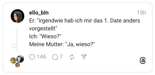Er: "irgendwie hab ich mir das 1. Date anders vorgestellt" Ich: "Wieso?" Meine Mutter: "Ja, wieso?"