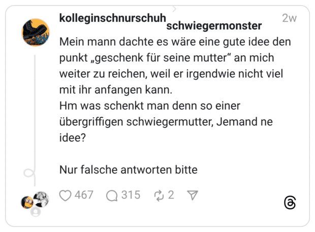 Mein mann dachte es wäre eine gute idee den punkt „geschenk für seine mutter“ an mich weiter zu reichen, weil er irgendwie nicht viel mit ihr anfangen kann. Hm was schenkt man denn so einer übergriffigen schwiegermutter, Jemand ne idee? Nur falsche antworten bitte