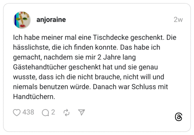 Ich habe meiner mal eine Tischdecke geschenkt. Die hässlichste, die ich finden konnte. Das habe ich gemacht, nachdem sie mir 2 Jahre lang Gästehandtücher geschenkt hat und sie genau wusste, dass ich die nicht brauche, nicht will und niemals benutzen würde. Danach war Schluss mit Handtüchern.