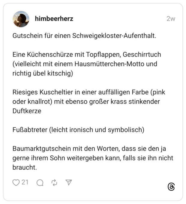 Gutschein für einen Schweigekloster-Aufenthalt. Eine Küchenschürze mit Topflappen, Geschirrtuch (vielleicht mit einem Hausmütterchen-Motto und richtig übel kitschig) Riesiges Kuscheltier in einer auffälligen Farbe (pink oder knallrot) mit ebenso großer krass stinkender Duftkerze Fußabtreter (leicht ironisch und symbolisch) Baumarktgutschein mit den Worten, dass sie den ja gerne ihrem Sohn weitergeben kann, falls sie ihn nicht braucht.