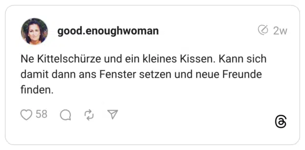 Ne Kittelschürze und ein kleines Kissen. Kann sich damit dann ans Fenster setzen und neue Freunde finden.