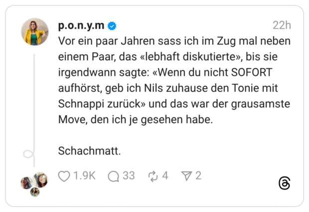Vor ein paar Jahren sass ich im Zug mal neben einem Paar, das «lebhaft diskutierte», bis sie irgendwann sagte: «Wenn du nicht SOFORT aufhörst, geb ich Nils zuhause den Tonie mit Schnappi zurück» und das war der grausamste Move, den ich je gesehen habe. Schachmatt.