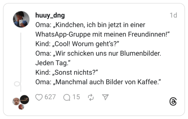 Oma: „Kindchen, ich bin jetzt in einer WhatsApp-Gruppe mit meinen Freundinnen!" Kind: „Cool! Worum geht's?" Oma: „Wir schicken uns nur Blumenbilder. Jeden Tag." Kind: „Sonst nichts?" Oma: „Manchmal auch Bilder von Kaffee."