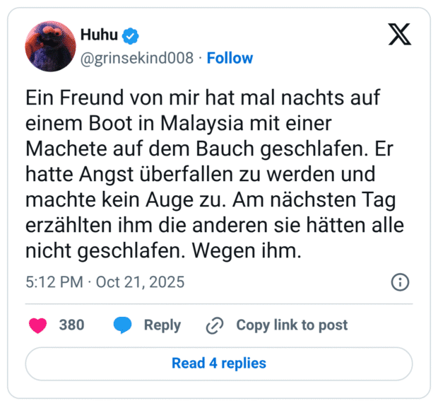 Ein Freund von mir hat mal nachts auf einem Boot in Malaysia mit einer Machete auf dem Bauch geschlafen. Er hatte Angst überfallen zu werden und machte kein Auge zu. Am nächsten Tag erzählten ihm die anderen sie hätten alle nicht geschlafen. Wegen ihm.