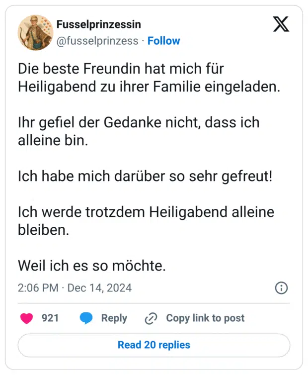 Die beste Freundin hat mich für Heiligabend zu ihrer Familie eingeladen. Ihr gefiel der Gedanke nicht, dass ich alleine bin. Ich habe mich darüber so sehr gefreut! Ich werde trotzdem Heiligabend alleine bleiben. Weil ich es so möchte.