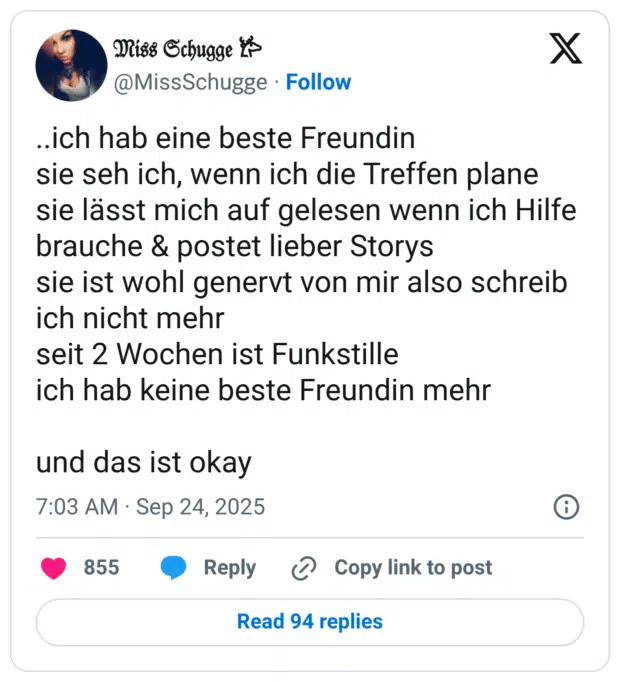 ..ich hab eine beste Freundin sie seh ich, wenn ich die Treffen plane sie lässt mich auf gelesen wenn ich Hilfe brauche & postet lieber Storys sie ist wohl genervt von mir also schreib ich nicht mehr seit 2 Wochen ist Funkstille ich hab keine beste Freundin mehr und das ist okay