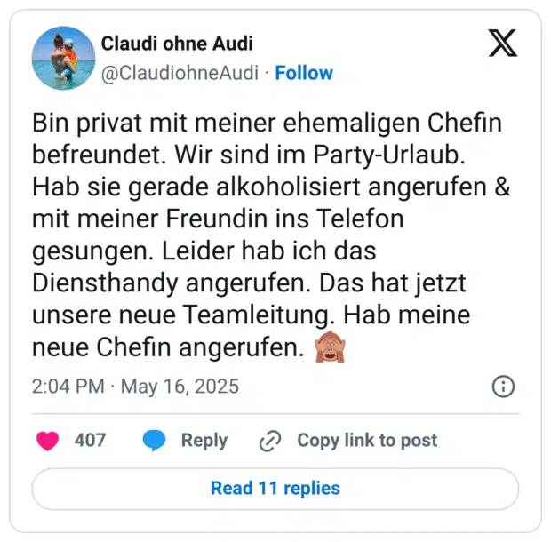 Bin privat mit meiner ehemaligen Chefin befreundet. Wir sind im Party-Urlaub. Hab sie gerade alkoholisiert angerufen & mit meiner Freundin ins Telefon gesungen. Leider hab ich das Diensthandy angerufen. Das hat jetzt unsere neue Teamleitung. Hab meine neue Chefin angerufen. 🙈