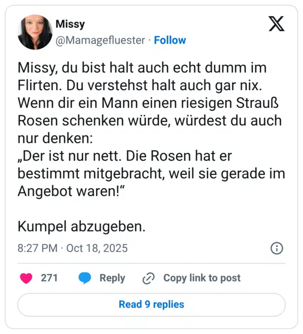 Missy, du bist halt auch echt dumm im Flirten. Du verstehst halt auch gar nix. Wenn dir ein Mann einen riesigen Strauß Rosen schenken würde, würdest du auch nur denken: „Der ist nur nett. Die Rosen hat er bestimmt mitgebracht, weil sie gerade im Angebot waren!“ Kumpel abzugeben.