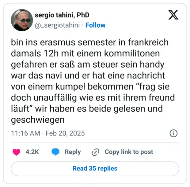 bin ins erasmus semester in frankreich damals 12h mit einem kommilitonen gefahren er saß am steuer sein handy war das navi und er hat eine nachricht von einem kumpel bekommen “frag sie doch unauffällig wie es mit ihrem freund läuft” wir haben es beide gelesen und geschwiegen