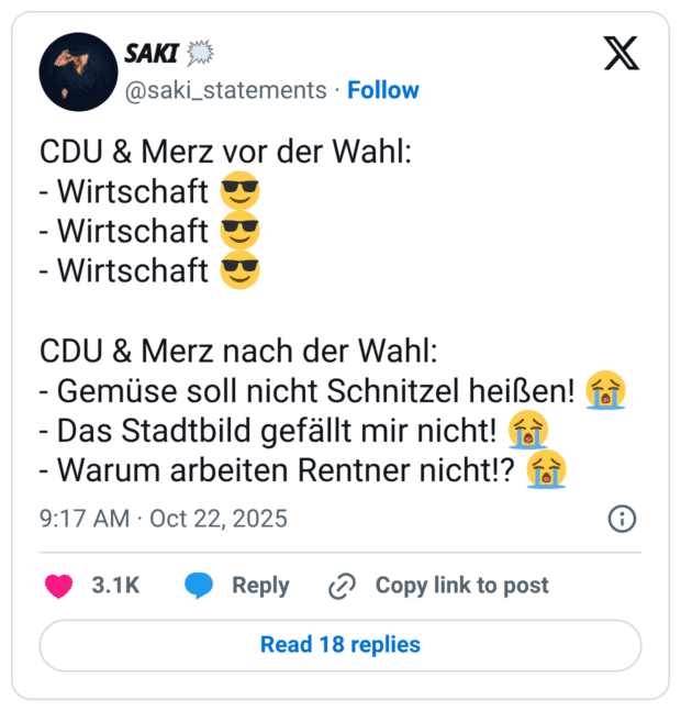 CDU & Merz vor der Wahl: - Wirtschaft - Wirtschaft - Wirtschaft CDU & Merz nach der Wahl: - Gemüse soll nicht Schnitzel heißen! {ò - Das Stadtbild gefällt mir nicht! - Warum arbeiten Rentner nicht!?